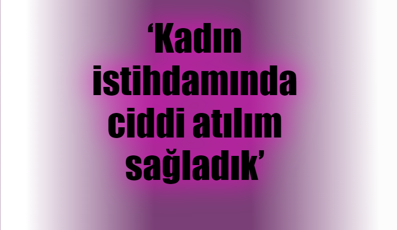 ‘Kadın istihdamında ciddi atılım sağladık’