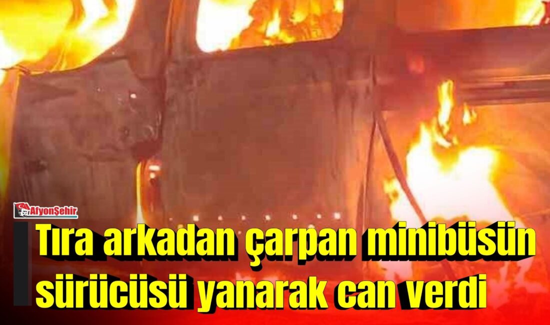 Afyonkarahisar’ın Dinar ilçesinde tıra arkadan çarpan minibüsün alev alması sonucu
